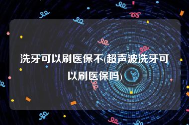 洗牙可以刷医保不(超声波洗牙可以刷医保吗)