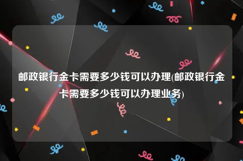 邮政银行金卡需要多少钱可以办理(邮政银行金卡需要多少钱可以办理业务)