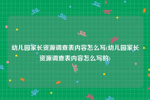 幼儿园家长资源调查表内容怎么写(幼儿园家长资源调查表内容怎么写的)