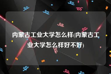 内蒙古工业大学怎么样(内蒙古工业大学怎么样好不好)