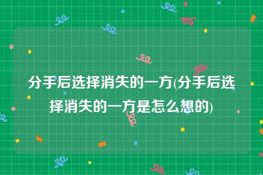 分手后选择消失的一方(分手后选择消失的一方是怎么想的)