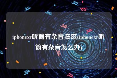 iphonexr听筒有杂音滋滋(iphonexr听筒有杂音怎么办)