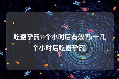 吃避孕药10个小时后有效吗(十几个小时后吃避孕药)