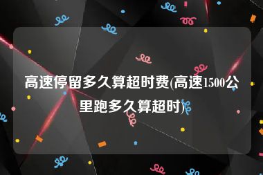 高速停留多久算超时费(高速1500公里跑多久算超时)