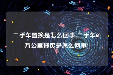 二手车置换是怎么回事(二手车60万公里报废是怎么回事)