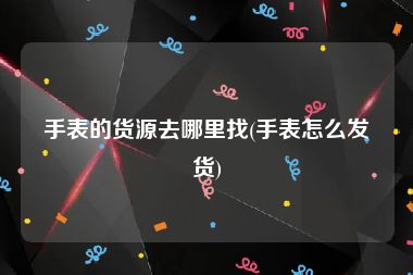 手表的货源去哪里找(手表怎么发货)