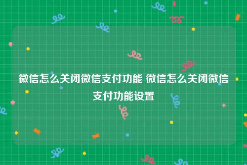 微信怎么关闭微信支付功能 微信怎么关闭微信支付功能设置