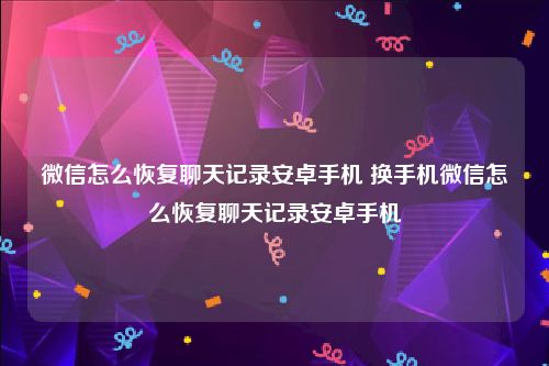 微信怎么恢复聊天记录安卓手机 换手机微信怎么恢复聊天记录安卓手机