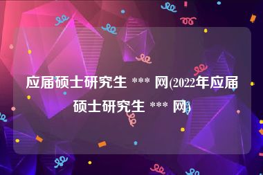 应届硕士研究生 *** 网(2022年应届硕士研究生 *** 网)