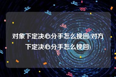 对象下定决心分手怎么挽回(对方下定决心分手怎么挽回)