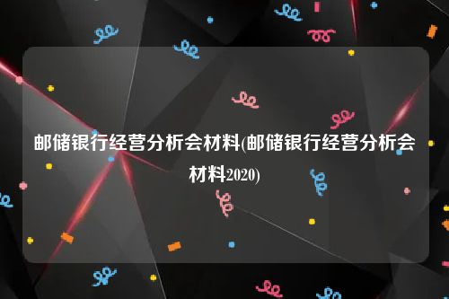 邮储银行经营分析会材料(邮储银行经营分析会材料2020)