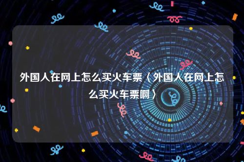 外国人在网上怎么买火车票〈外国人在网上怎么买火车票啊〉