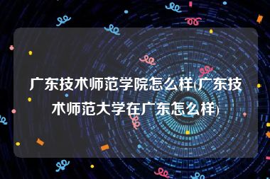 广东技术师范学院怎么样(广东技术师范大学在广东怎么样)