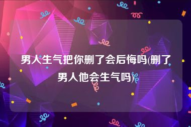 男人生气把你删了会后悔吗(删了男人他会生气吗)