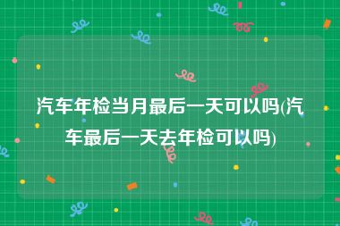 汽车年检当月最后一天可以吗(汽车最后一天去年检可以吗)