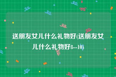 送朋友女儿什么礼物好(送朋友女儿什么礼物好8--10)