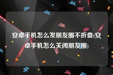 安卓手机怎么发朋友圈不折叠(安卓手机怎么关闭朋友圈)