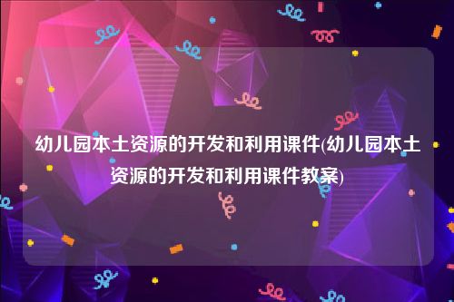 幼儿园本土资源的开发和利用课件(幼儿园本土资源的开发和利用课件教案)