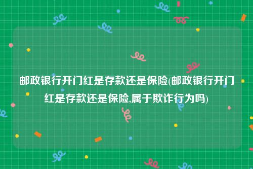 邮政银行开门红是存款还是保险(邮政银行开门红是存款还是保险,属于欺诈行为吗)