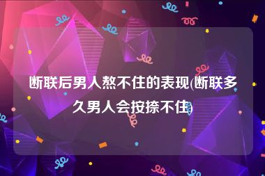 断联后男人熬不住的表现(断联多久男人会按捺不住)