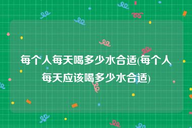 每个人每天喝多少水合适(每个人每天应该喝多少水合适)