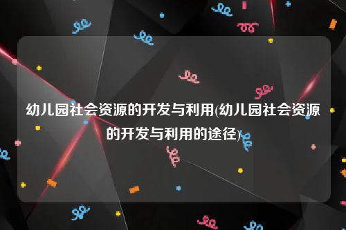 幼儿园社会资源的开发与利用(幼儿园社会资源的开发与利用的途径)