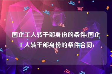 国企工人转干部身份的条件(国企工人转干部身份的条件合同)