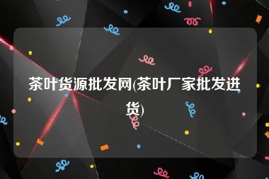 茶叶货源批发网(茶叶厂家批发进货)