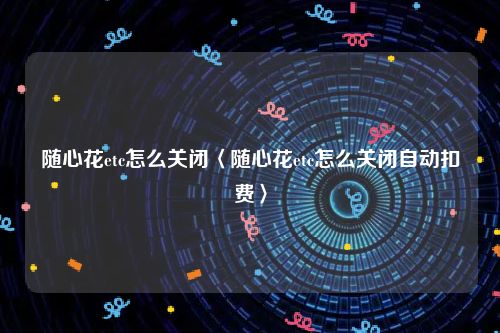 随心花etc怎么关闭〈随心花etc怎么关闭自动扣费〉