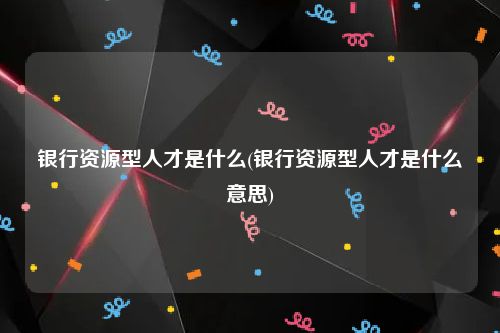 银行资源型人才是什么(银行资源型人才是什么意思)