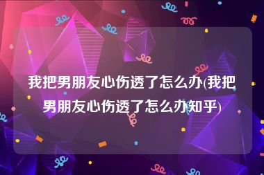 我把男朋友心伤透了怎么办(我把男朋友心伤透了怎么办知乎)