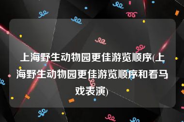 上海野生动物园更佳游览顺序(上海野生动物园更佳游览顺序和看马戏表演)