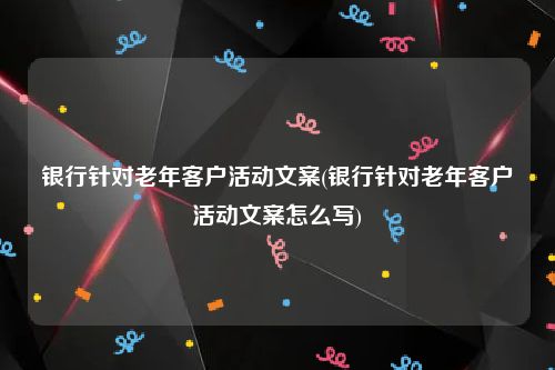 银行针对老年客户活动文案(银行针对老年客户活动文案怎么写)