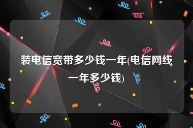 装电信宽带多少钱一年(电信网线一年多少钱)