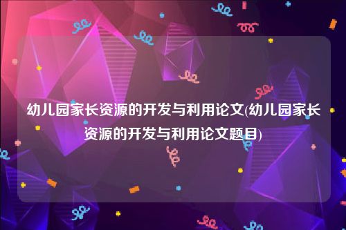 幼儿园家长资源的开发与利用论文(幼儿园家长资源的开发与利用论文题目)