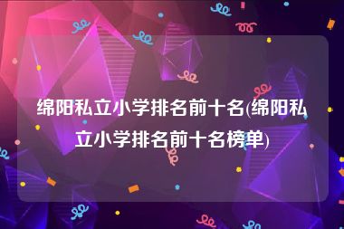 绵阳私立小学排名前十名(绵阳私立小学排名前十名榜单)