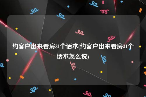 约客户出来看房31个话术(约客户出来看房31个话术怎么说)