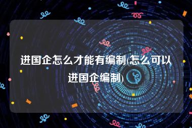 进国企怎么才能有编制(怎么可以进国企编制)