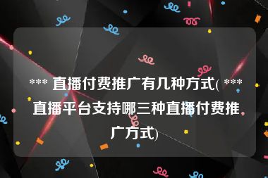  *** 直播付费推广有几种方式( *** 直播平台支持哪三种直播付费推广方式)