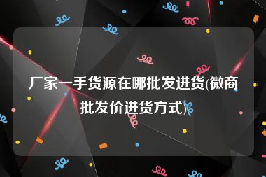 厂家一手货源在哪批发进货(微商批发价进货方式)