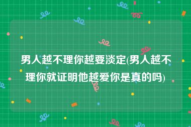 男人越不理你越要淡定(男人越不理你就证明他越爱你是真的吗)