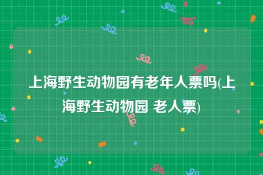 上海野生动物园有老年人票吗(上海野生动物园 老人票)