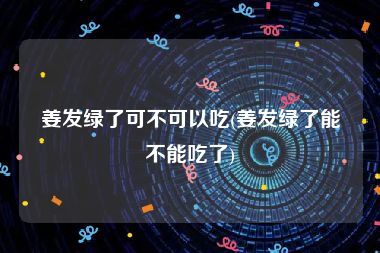 姜发绿了可不可以吃(姜发绿了能不能吃了)