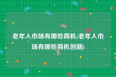 老年人市场有哪些商机(老年人市场有哪些商机创新)