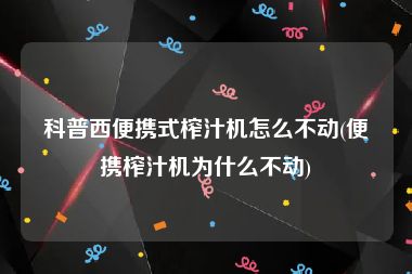 科普西便携式榨汁机怎么不动(便携榨汁机为什么不动)