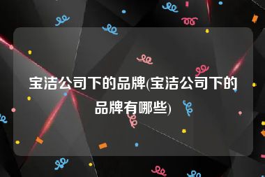 宝洁公司下的品牌(宝洁公司下的品牌有哪些)