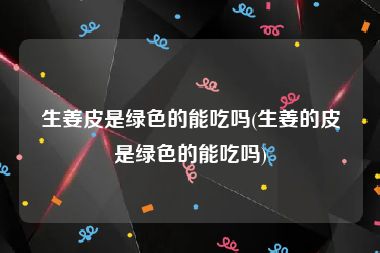 生姜皮是绿色的能吃吗(生姜的皮是绿色的能吃吗)