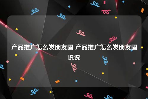 产品推广怎么发朋友圈 产品推广怎么发朋友圈说说