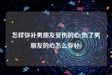 怎样弥补男朋友受伤的心(伤了男朋友的心怎么弥补)