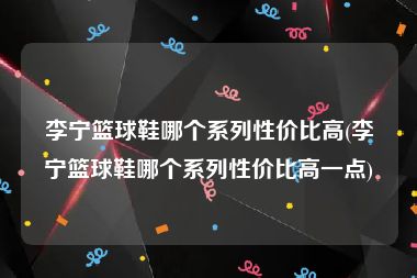 李宁篮球鞋哪个系列性价比高(李宁篮球鞋哪个系列性价比高一点)